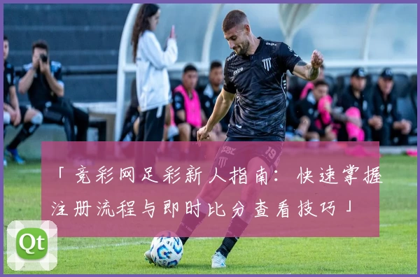 「竞彩网足彩新人指南：快速掌握注册流程与即时比分查看技巧」