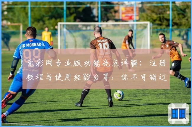 竞彩网专业版功能亮点详解：注册教程与使用经验分享，你不可错过的平台升级指南