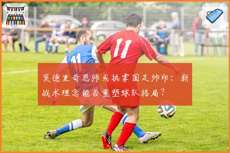 莫德里奇恩师或执掌国足帅印:新战术理念能否重塑球队格局?