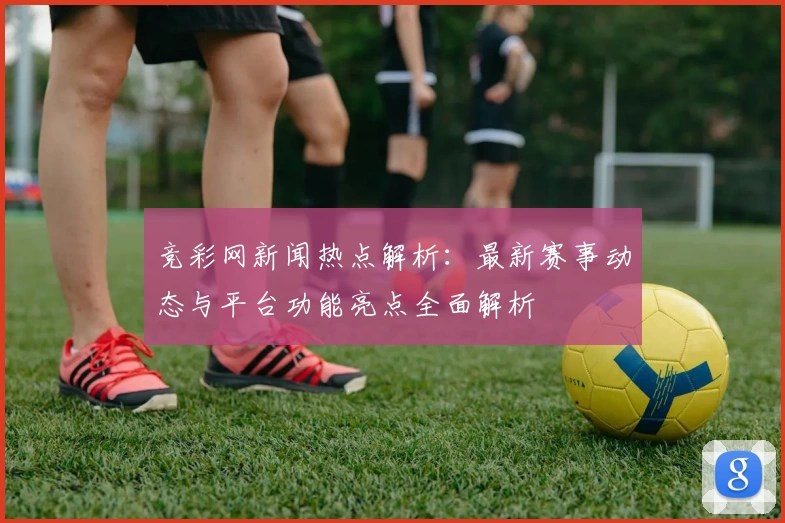 竞彩网新闻热点解析：最新赛事动态与平台功能亮点全面解析