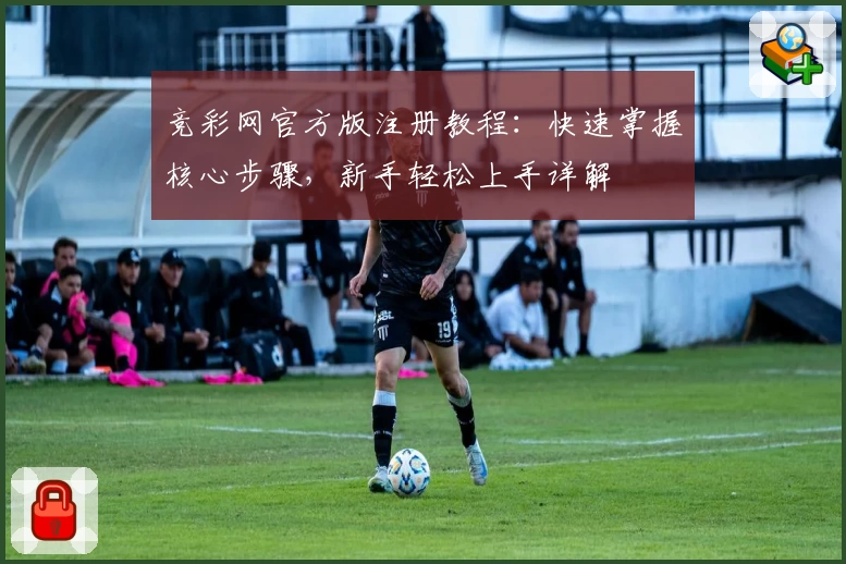 竞彩网官方版注册教程：快速掌握核心步骤，新手轻松上手详解