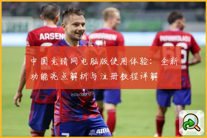 中国竞猜网电脑版使用体验：全新功能亮点解析与注册教程详解