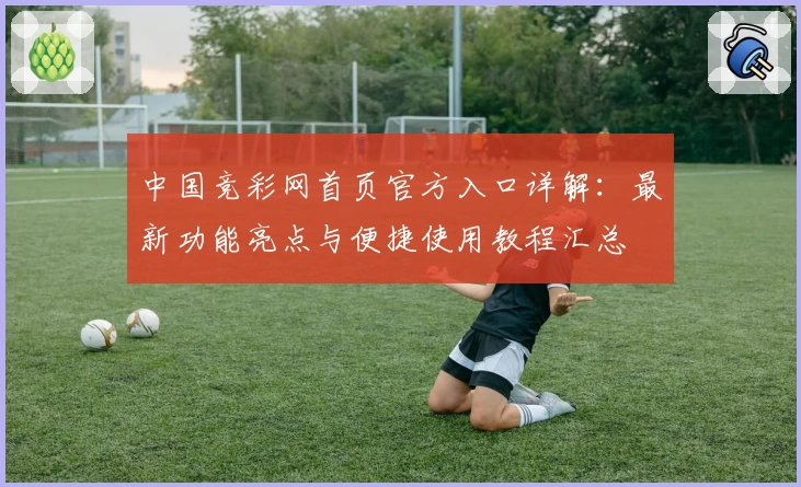 中国竞彩网首页官方入口详解：最新功能亮点与便捷使用教程汇总