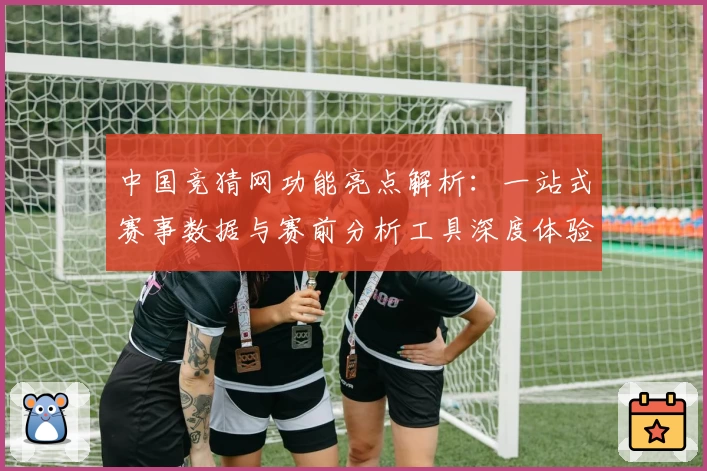中国竞猜网功能亮点解析：一站式赛事数据与赛前分析工具深度体验