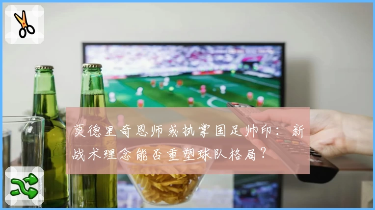 莫德里奇恩师或执掌国足帅印：新战术理念能否重塑球队格局？