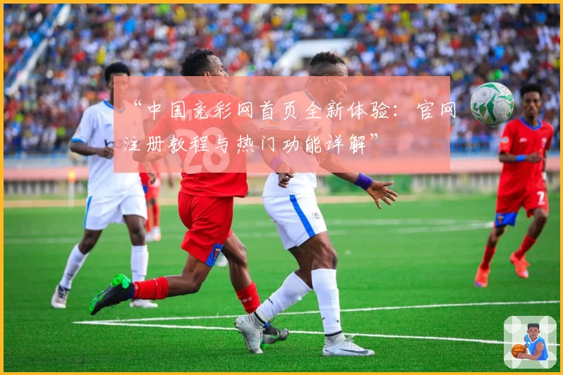 “中国竞彩网首页全新体验：官网注册教程与热门功能详解”