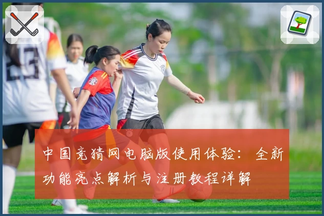 中国竞猜网电脑版使用体验：全新功能亮点解析与注册教程详解