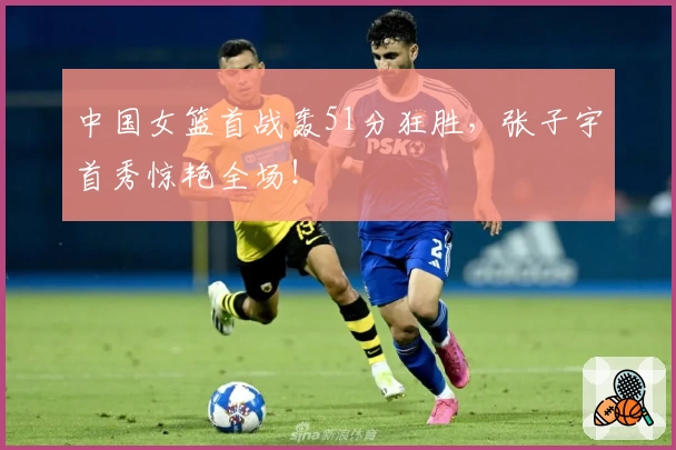 中国女篮首战轰51分狂胜，张子宇首秀惊艳全场！