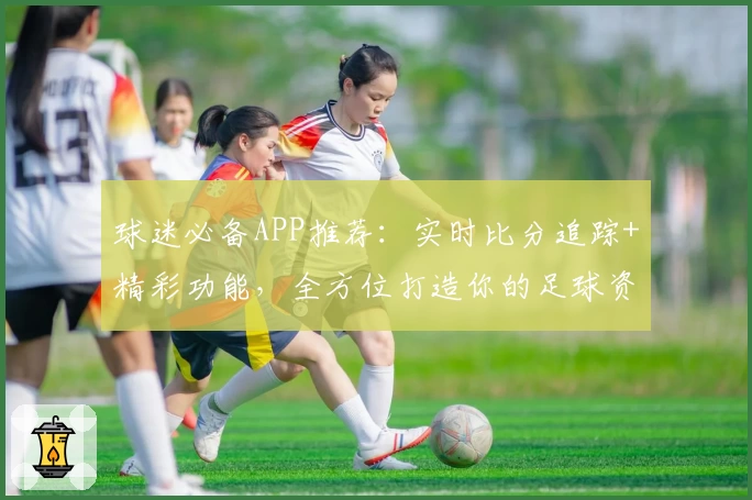 球迷必备APP推荐：实时比分追踪+精彩功能，全方位打造你的足球资讯平台